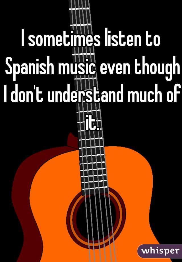 I sometimes listen to Spanish music even though I don't understand much of it.