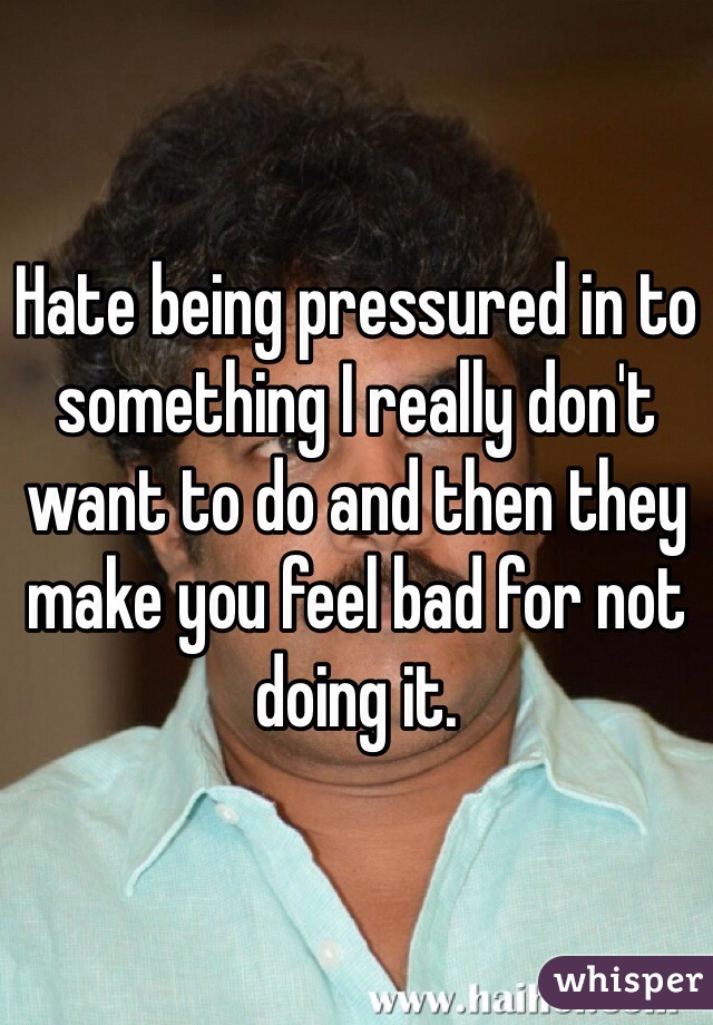 Hate being pressured in to something I really don't want to do and then they make you feel bad for not doing it.  
