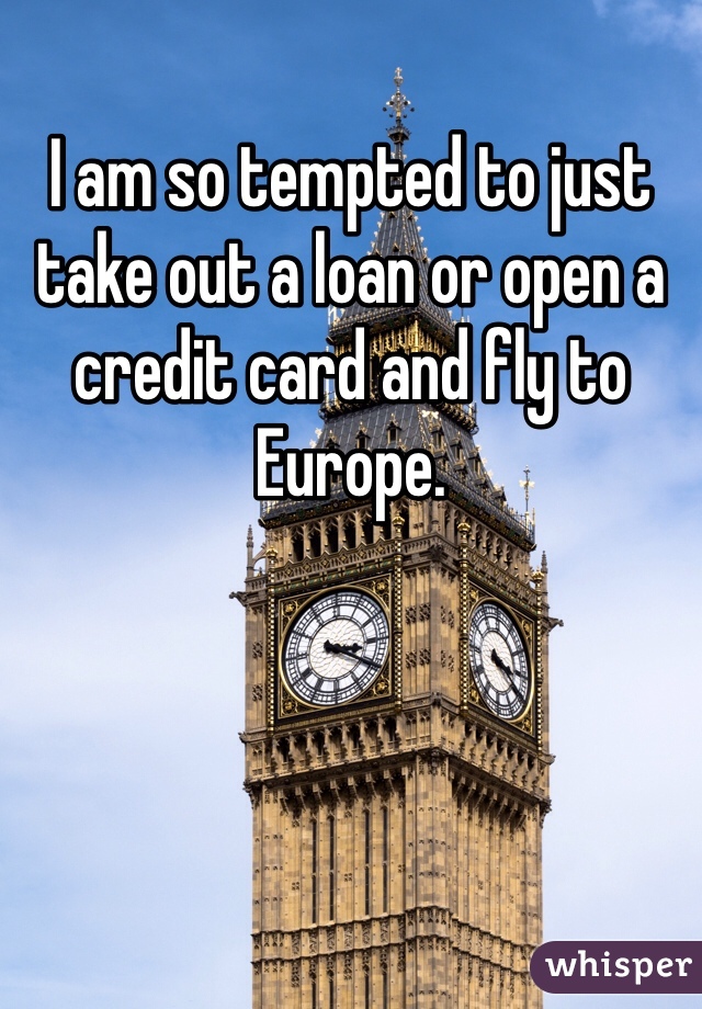 I am so tempted to just take out a loan or open a credit card and fly to Europe. 