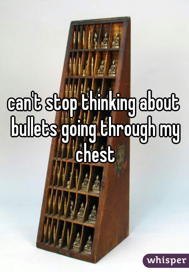 can't stop thinking about bullets going through my chest
