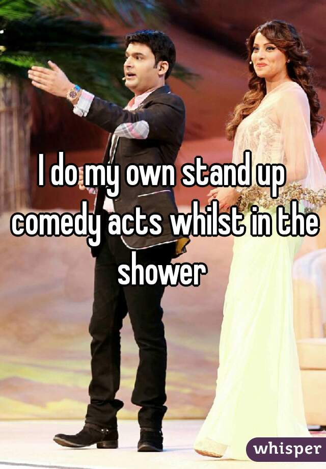 I do my own stand up comedy acts whilst in the shower 