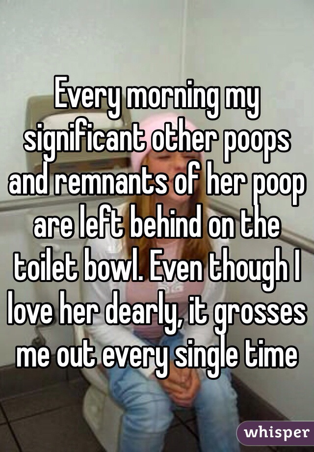 Every morning my significant other poops and remnants of her poop are left behind on the toilet bowl. Even though I love her dearly, it grosses me out every single time 