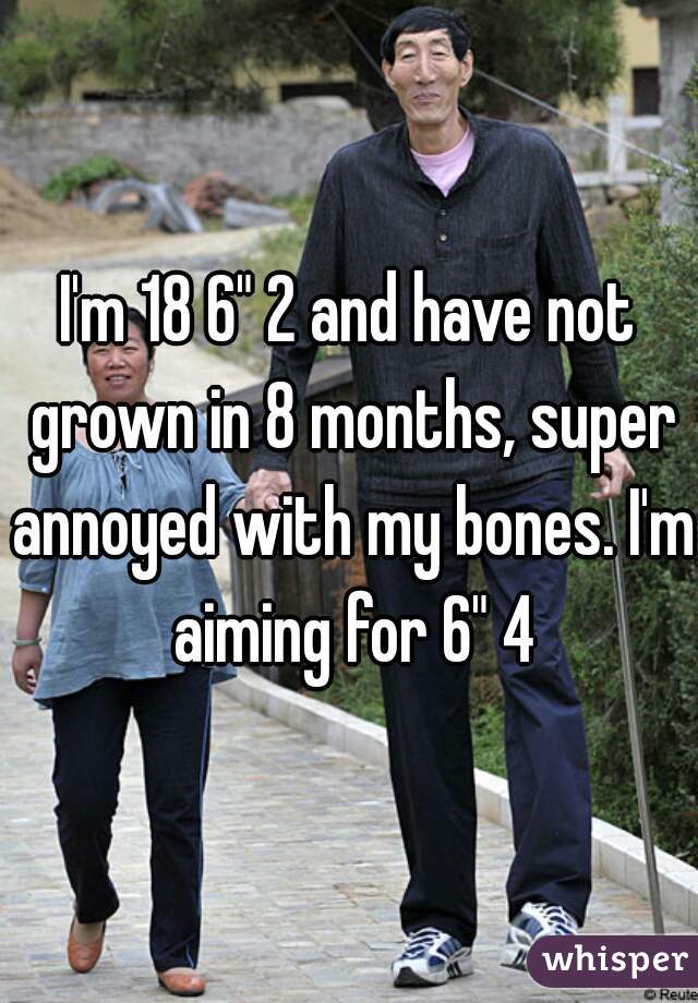 I'm 18 6" 2 and have not grown in 8 months, super annoyed with my bones. I'm aiming for 6" 4