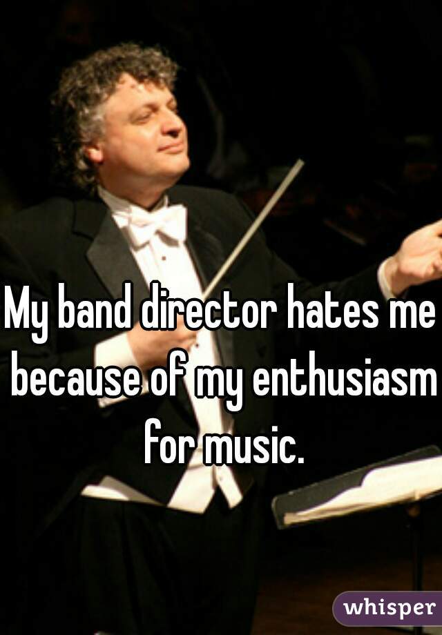 My band director hates me because of my enthusiasm for music.