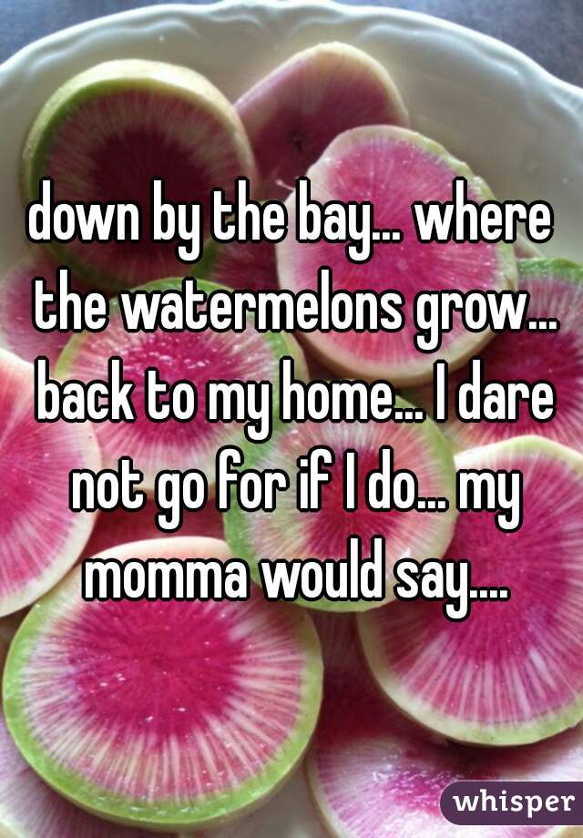 down by the bay... where the watermelons grow... back to my home... I dare not go for if I do... my momma would say....