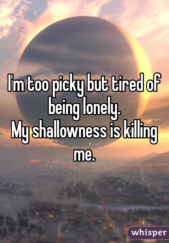 I'm too picky but tired of being lonely. 
My shallowness is killing me. 