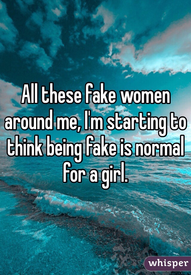 All these fake women around me, I'm starting to think being fake is normal for a girl.