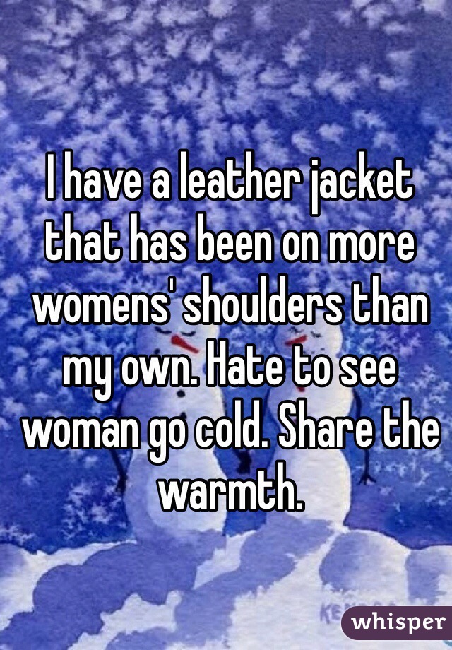 I have a leather jacket that has been on more womens' shoulders than my own. Hate to see woman go cold. Share the warmth. 
