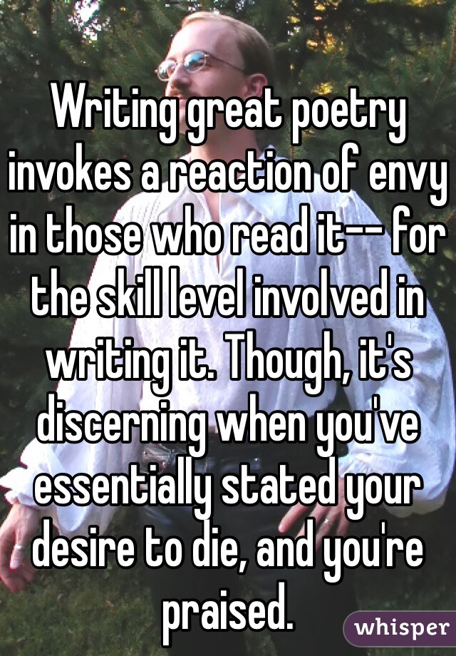 Writing great poetry invokes a reaction of envy in those who read it-- for the skill level involved in writing it. Though, it's discerning when you've essentially stated your desire to die, and you're praised. 