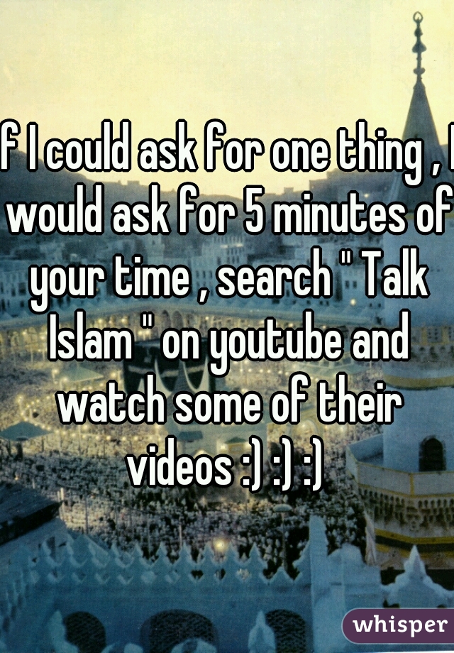 If I could ask for one thing , I would ask for 5 minutes of your time , search " Talk Islam " on youtube and watch some of their videos :) :) :) 