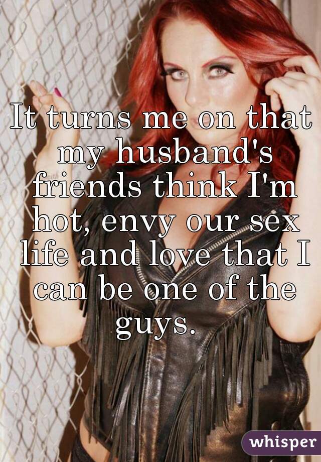 It turns me on that my husband's friends think I'm hot, envy our sex life and love that I can be one of the guys.  