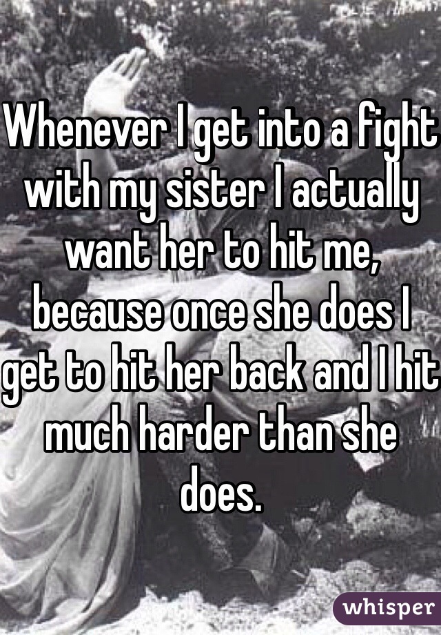 Whenever I get into a fight with my sister I actually want her to hit me, because once she does I get to hit her back and I hit much harder than she does.