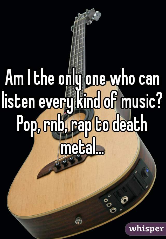 Am I the only one who can listen every kind of music?  
Pop, rnb, rap to death metal... 