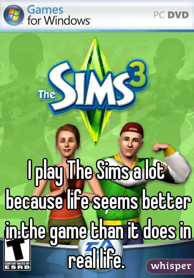 I play The Sims a lot because life seems better in the game than it does in real life. 