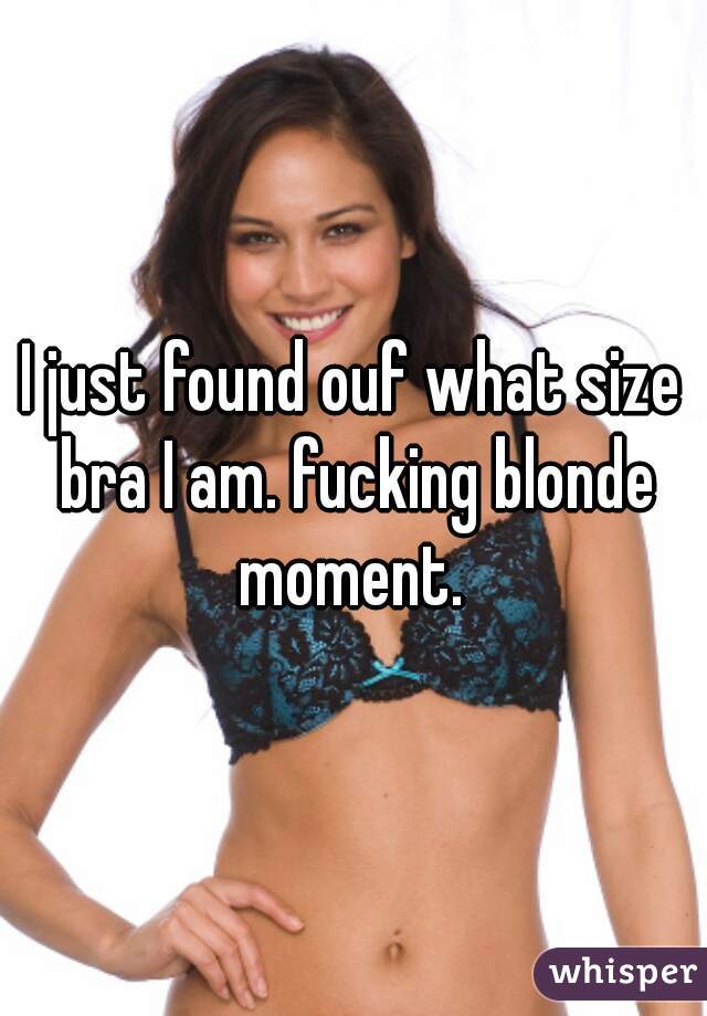 I just found ouf what size bra I am. fucking blonde moment. 