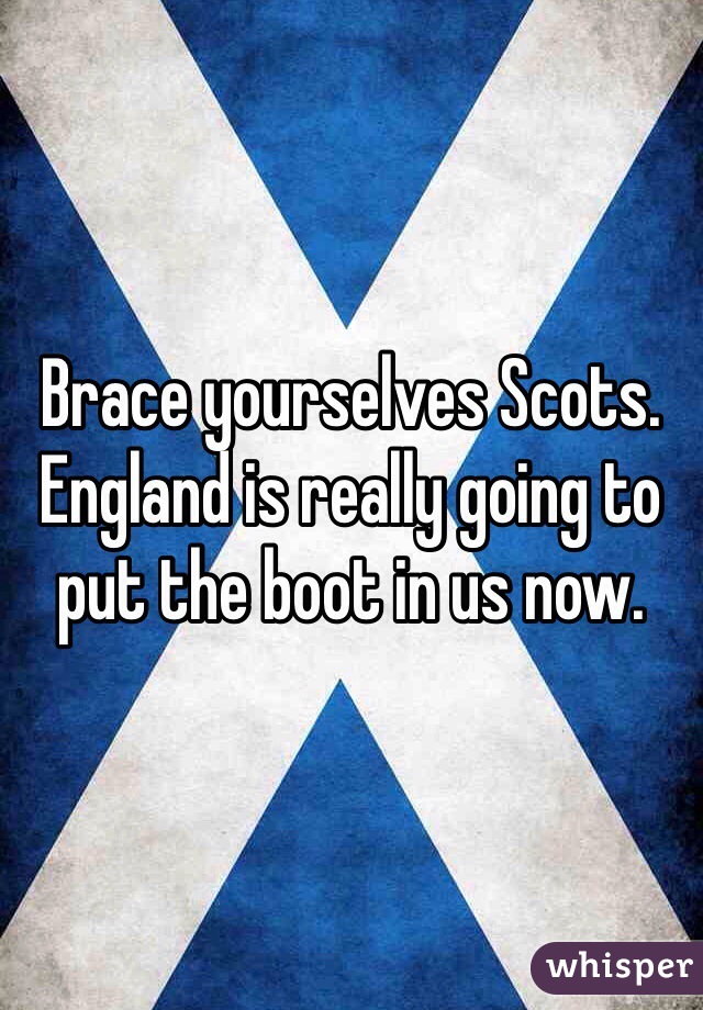 Brace yourselves Scots. England is really going to put the boot in us now. 