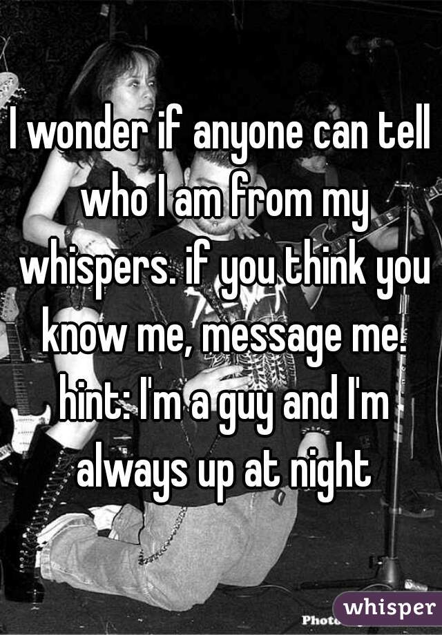 I wonder if anyone can tell who I am from my whispers. if you think you know me, message me. hint: I'm a guy and I'm always up at night