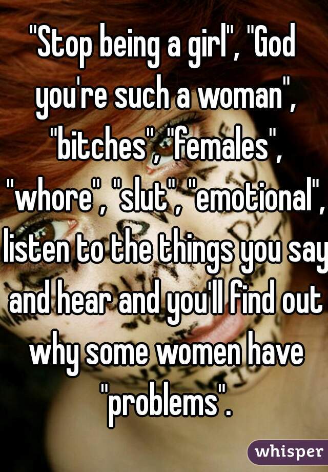 "Stop being a girl", "God you're such a woman", "bitches", "females", "whore", "slut", "emotional", listen to the things you say and hear and you'll find out why some women have "problems".