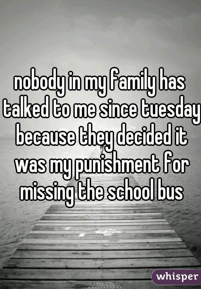 nobody in my family has talked to me since tuesday because they decided it was my punishment for missing the school bus