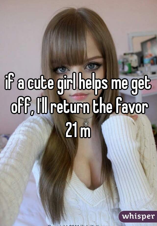 if a cute girl helps me get off, I'll return the favor
21 m