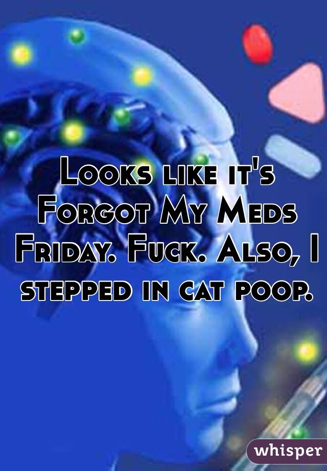 Looks like it's Forgot My Meds Friday. Fuck. Also, I stepped in cat poop. 