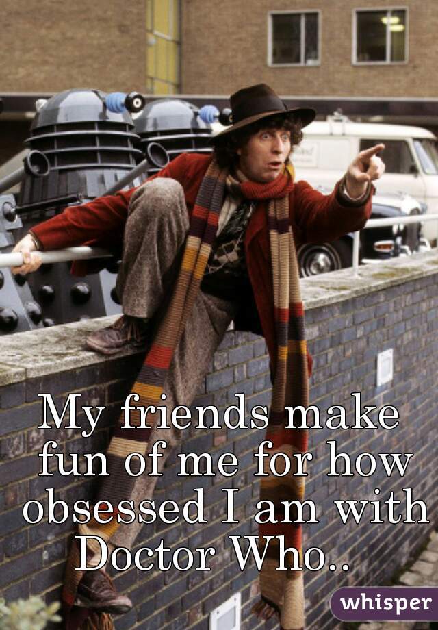 My friends make fun of me for how obsessed I am with Doctor Who..  