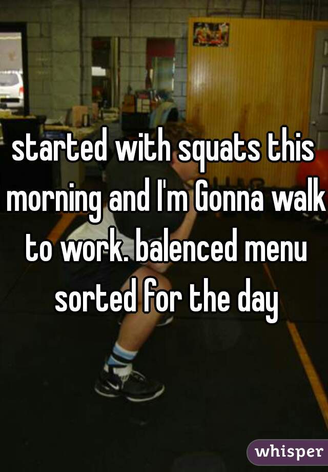 started with squats this morning and I'm Gonna walk to work. balenced menu sorted for the day
