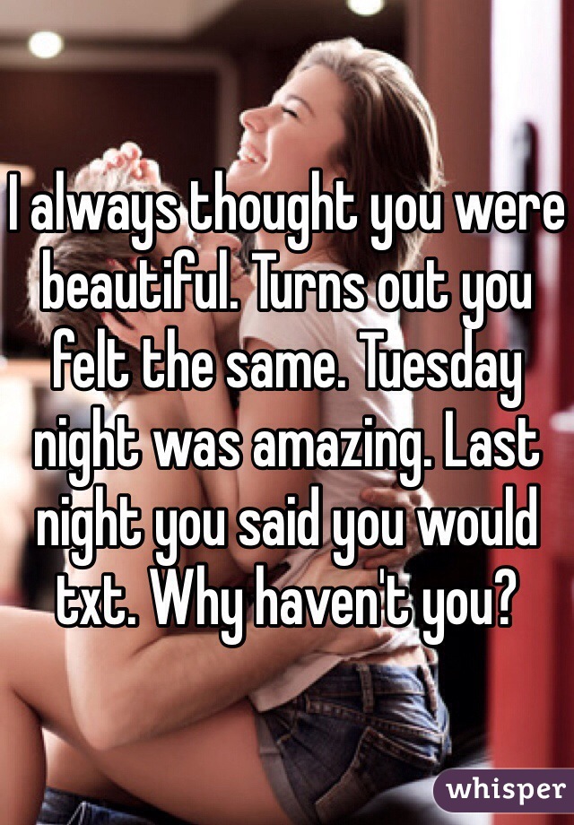 I always thought you were beautiful. Turns out you felt the same. Tuesday night was amazing. Last night you said you would txt. Why haven't you?