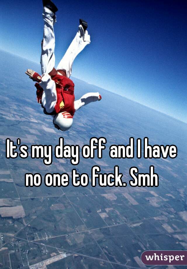 It's my day off and I have no one to fuck. Smh 