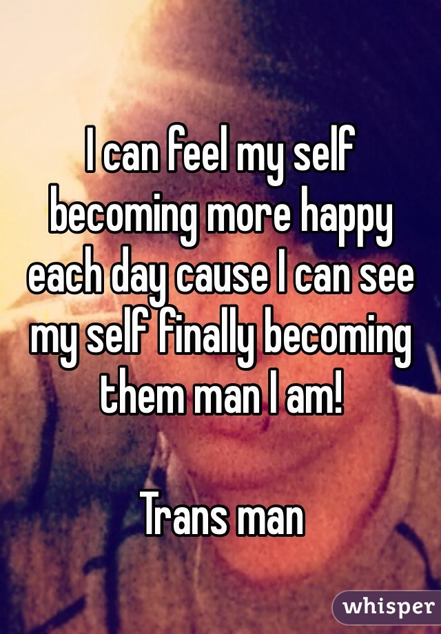 I can feel my self becoming more happy each day cause I can see my self finally becoming them man I am! 

Trans man 