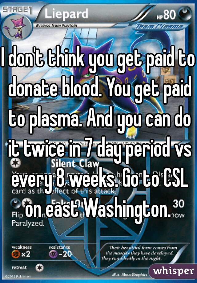 I don't think you get paid to donate blood. You get paid to plasma. And you can do it twice in 7 day period vs every 8 weeks. Go to CSL on east Washington. 