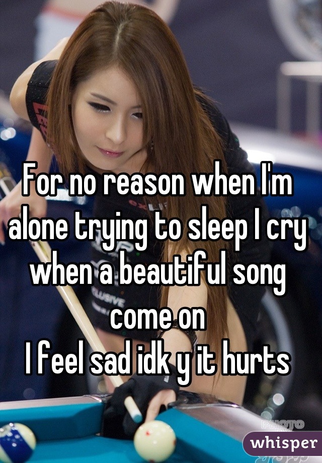 For no reason when I'm alone trying to sleep I cry when a beautiful song come on
I feel sad idk y it hurts