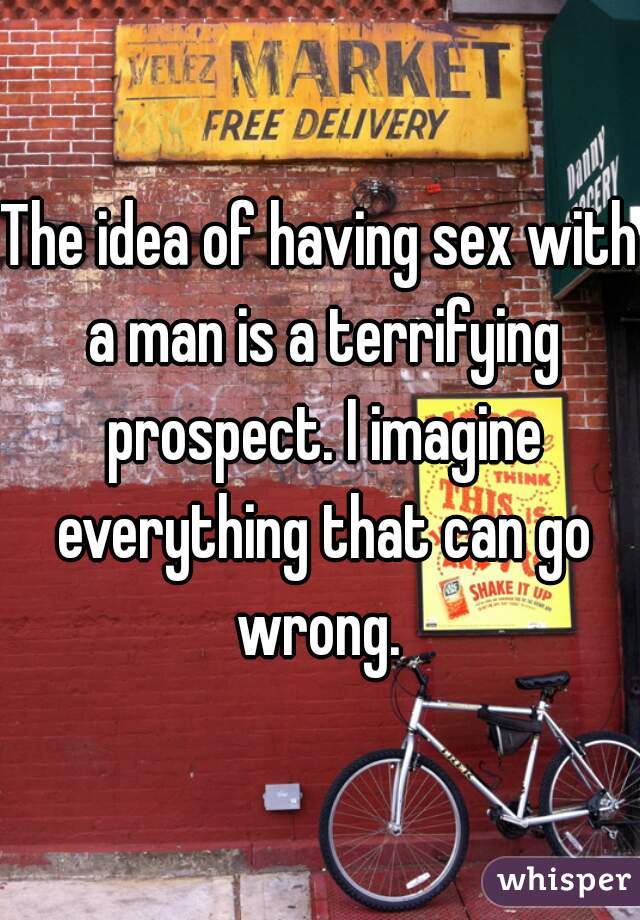The idea of having sex with a man is a terrifying prospect. I imagine everything that can go wrong. 