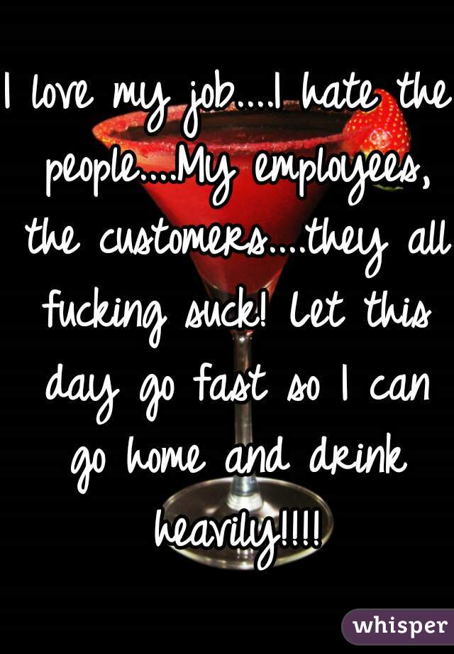 I love my job....I hate the people....My employees, the customers....they all fucking suck! Let this day go fast so I can go home and drink heavily!!!!
