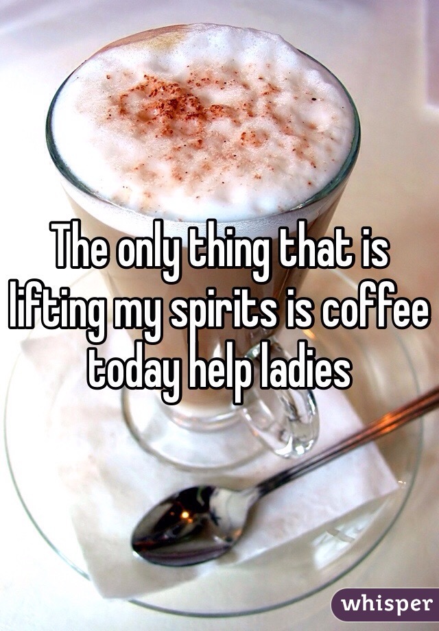 The only thing that is lifting my spirits is coffee today help ladies 
