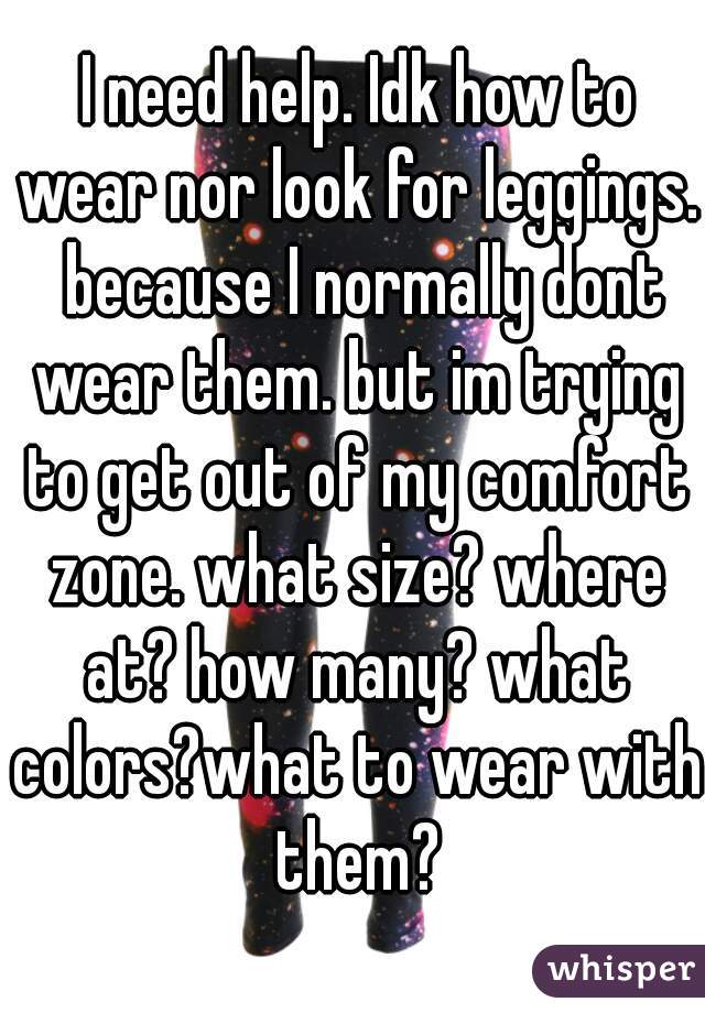  I need help. Idk how to wear nor look for leggings.  because I normally dont wear them. but im trying to get out of my comfort zone. what size? where at? how many? what colors?what to wear with them?