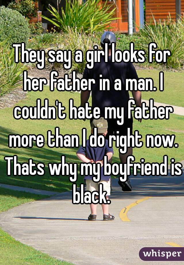 They say a girl looks for her father in a man. I couldn't hate my father more than I do right now. Thats why my boyfriend is black. 