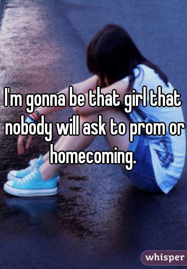 I'm gonna be that girl that nobody will ask to prom or homecoming. 