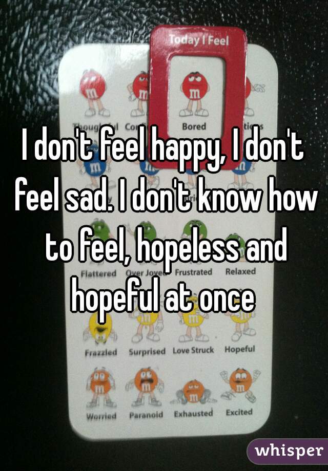 I don't feel happy, I don't feel sad. I don't know how to feel, hopeless and hopeful at once 