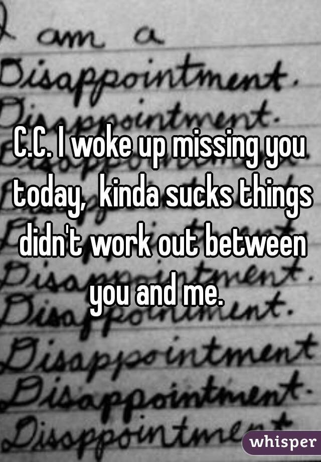 C.C. I woke up missing you today,  kinda sucks things didn't work out between you and me.  