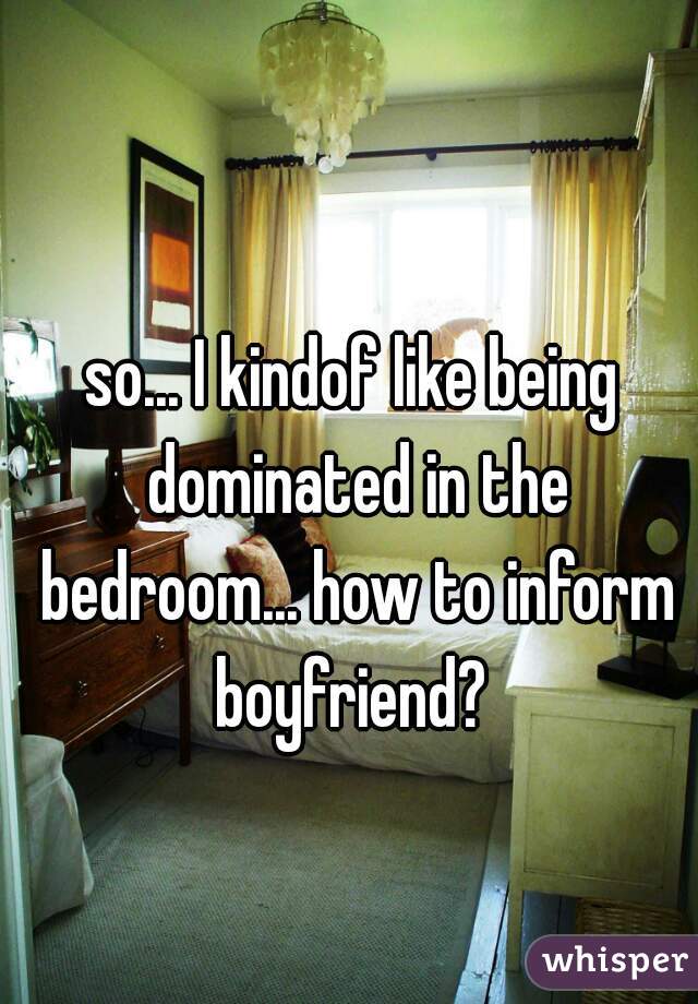 so... I kindof like being dominated in the bedroom... how to inform boyfriend? 