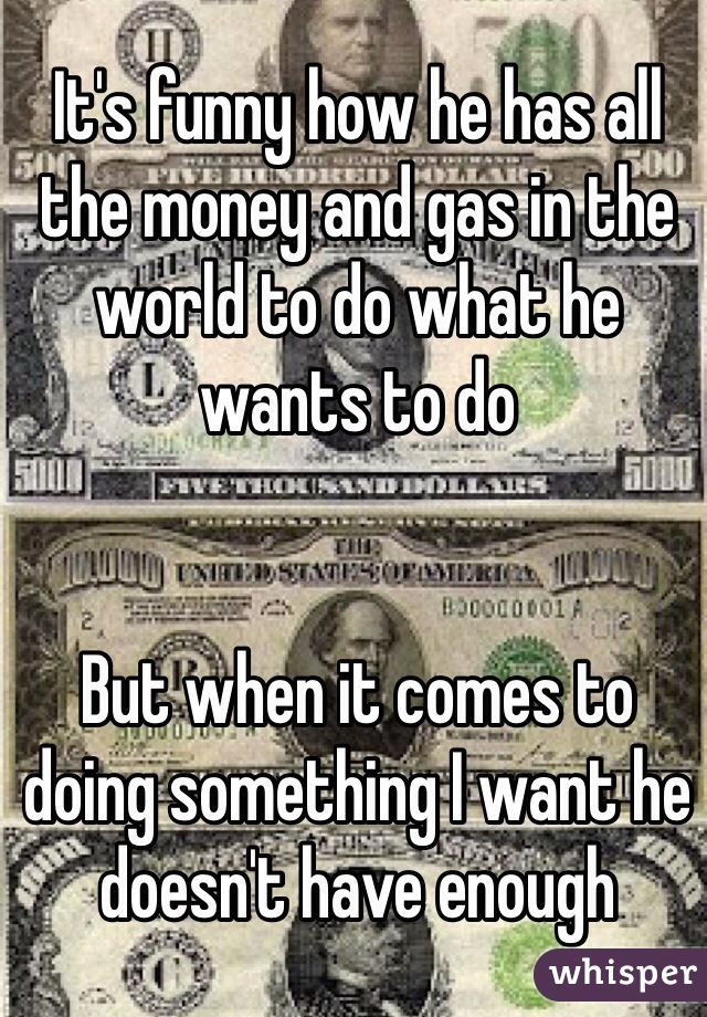 It's funny how he has all the money and gas in the world to do what he wants to do


But when it comes to doing something I want he doesn't have enough 