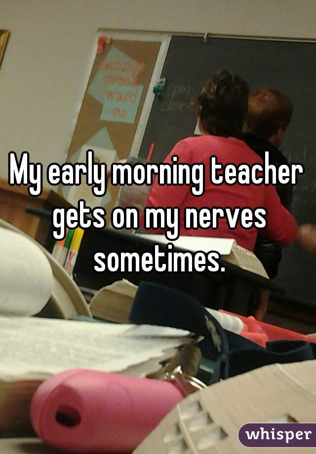 My early morning teacher gets on my nerves sometimes.