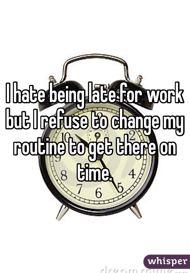 I hate being late for work but I refuse to change my routine to get there on time.