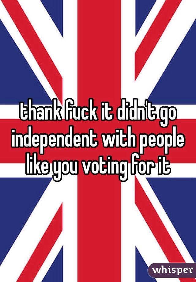 thank fuck it didn't go independent with people like you voting for it