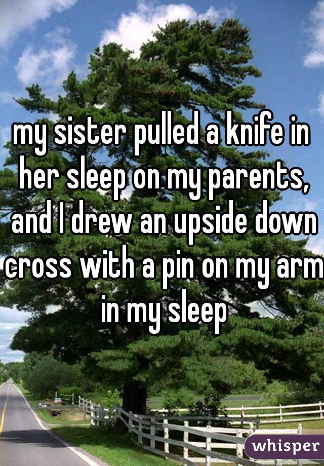 my sister pulled a knife in her sleep on my parents, and I drew an upside down cross with a pin on my arm in my sleep