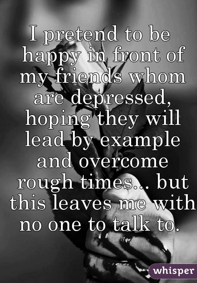 I pretend to be happy in front of my friends whom are depressed, hoping they will lead by example and overcome rough times... but this leaves me with no one to talk to. 