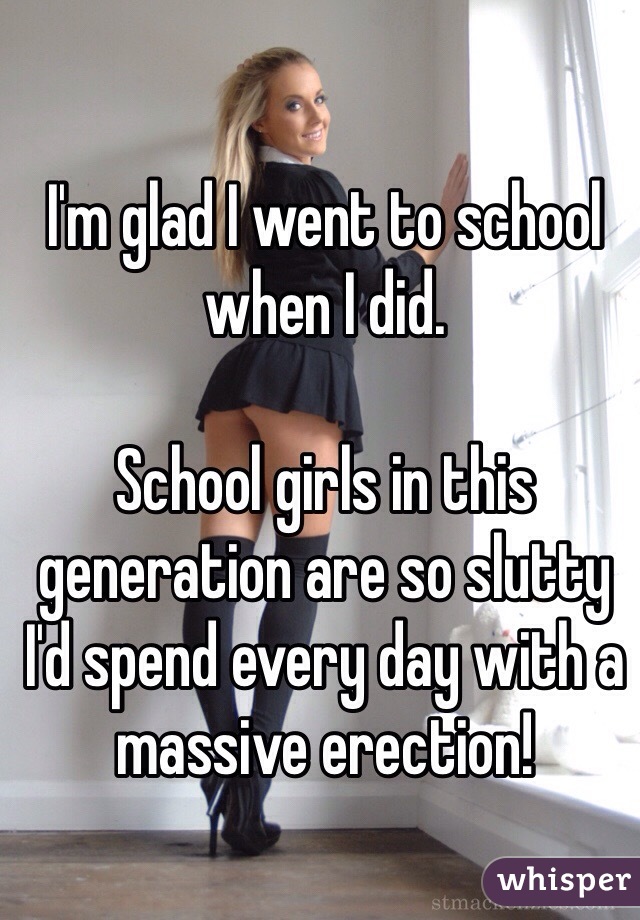 I'm glad I went to school when I did. 

School girls in this generation are so slutty I'd spend every day with a massive erection!