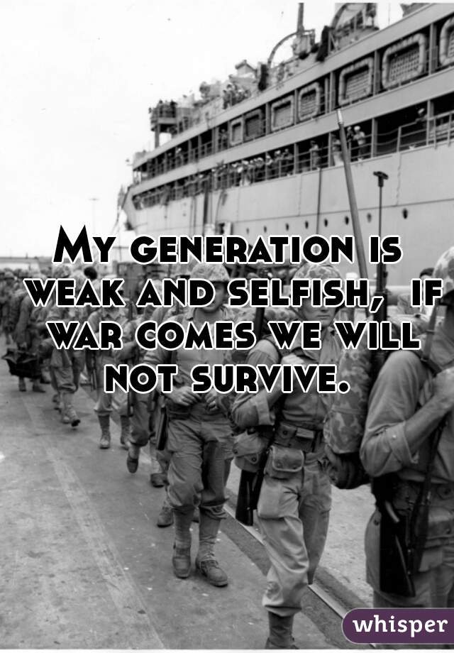 My generation is weak and selfish,  if war comes we will not survive. 