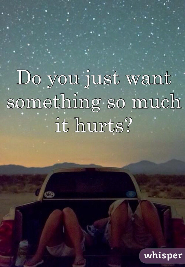 Do you just want something so much it hurts?